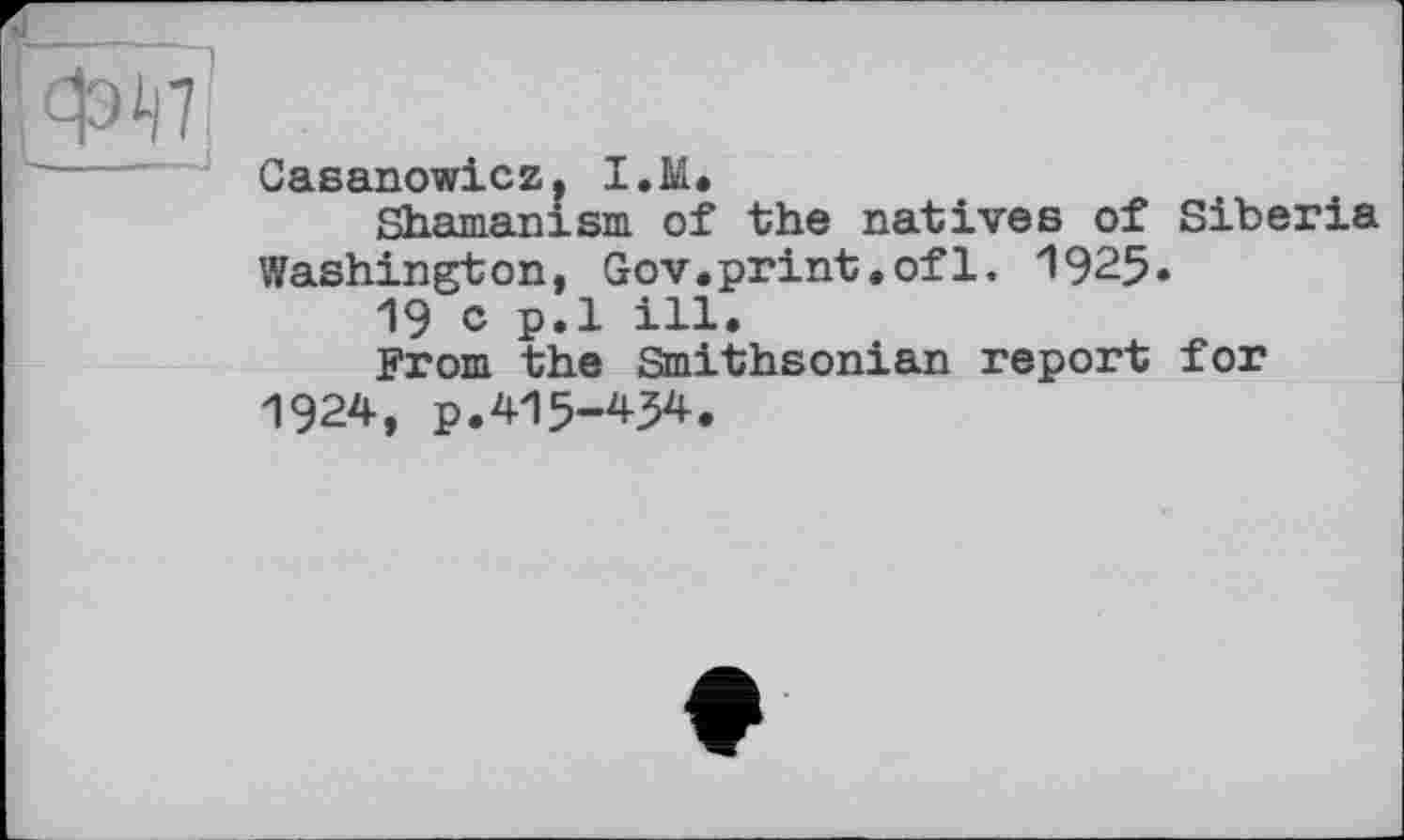 ﻿фін'
Casanowicz, I.M.
Shamanism of the natives of Siberia Washington, Gov.print.of1. 1925.
19 c p.l ill.
From the Smithsonian report for 1924, p.415-454.